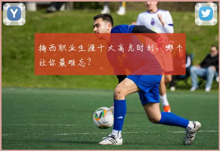 梅西职业生涯十大高光时刻,哪个让你最难忘?