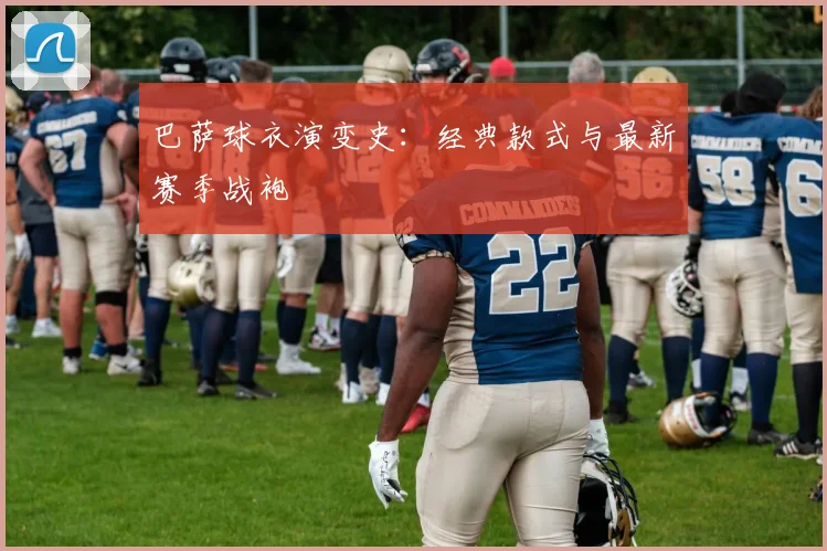 巴萨球衣演变史:经典款式与最新赛季战袍