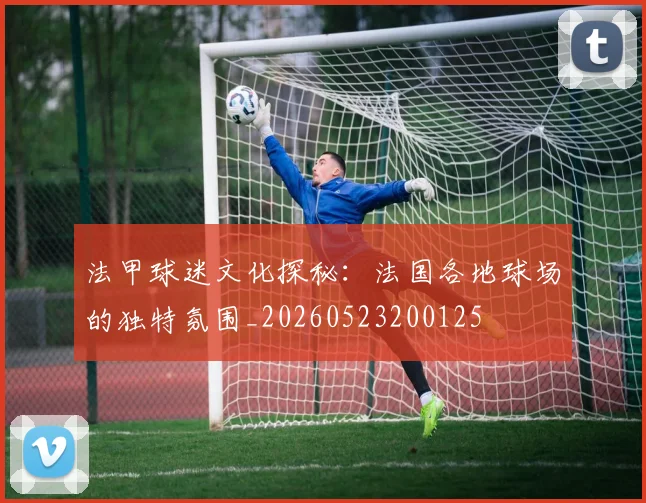 法甲球迷文化探秘:法国各地球场的独特氛围_20260523200125