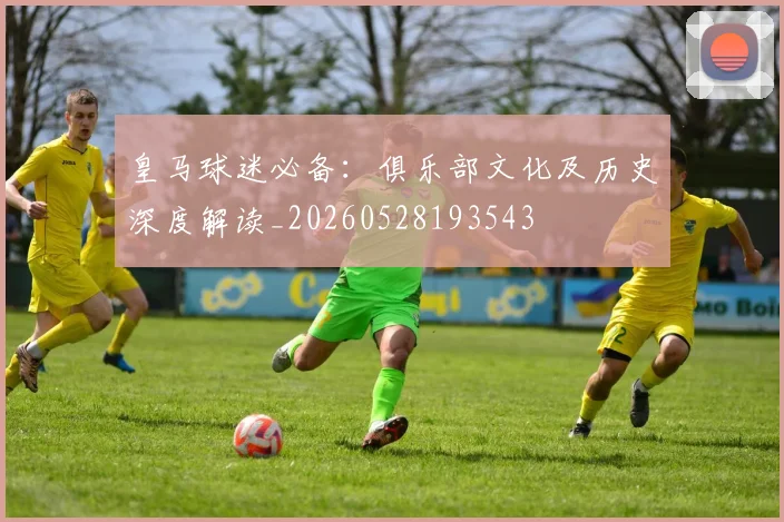 皇马球迷必备:俱乐部文化及历史深度解读_20260528193543
