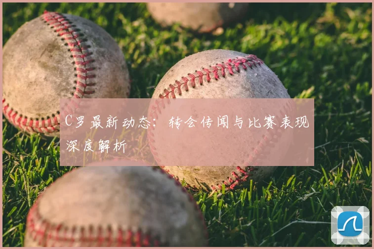 C罗最新动态：转会传闻与比赛表现深度解析