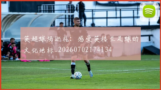 英超球场巡礼：感受英格兰足球的文化地标_20260702174134