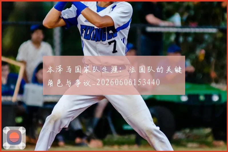 本泽马国家队生涯:法国队的关键角色与争议_20260606153440