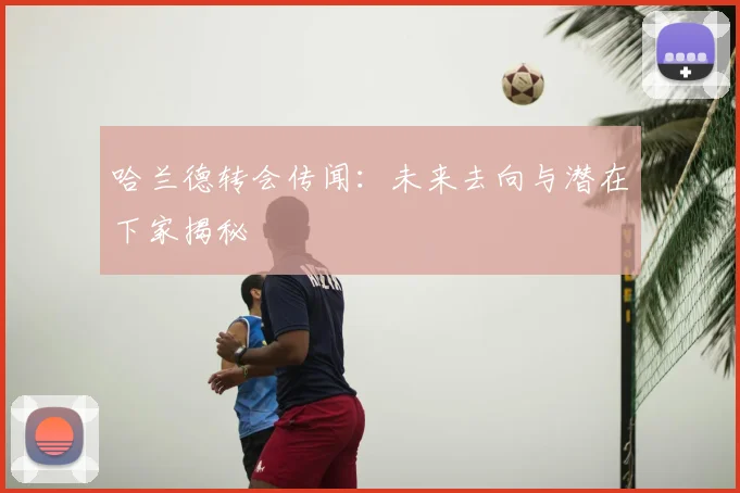 哈兰德转会传闻：未来去向与潜在下家揭秘