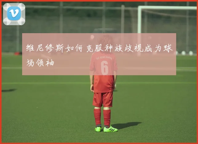 维尼修斯如何克服种族歧视成为球场领袖