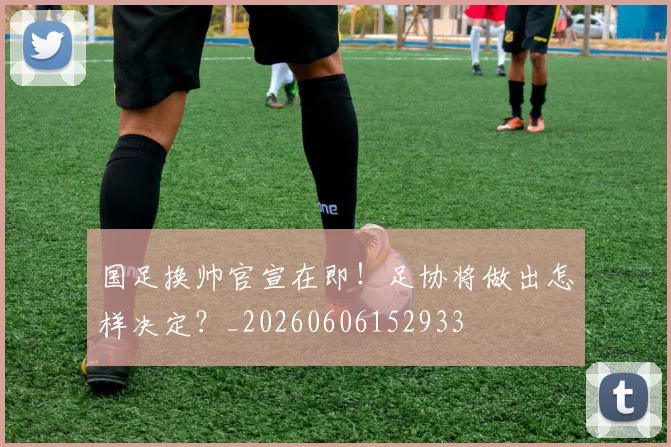 国足换帅官宣在即！足协将做出怎样决定？_20260606152933