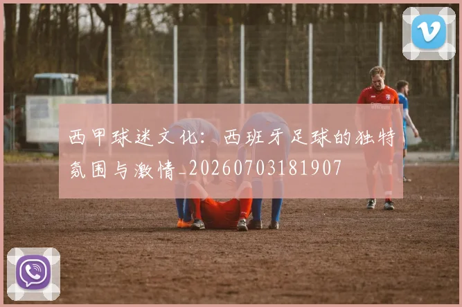 西甲球迷文化:西班牙足球的独特氛围与激情_20260703181907