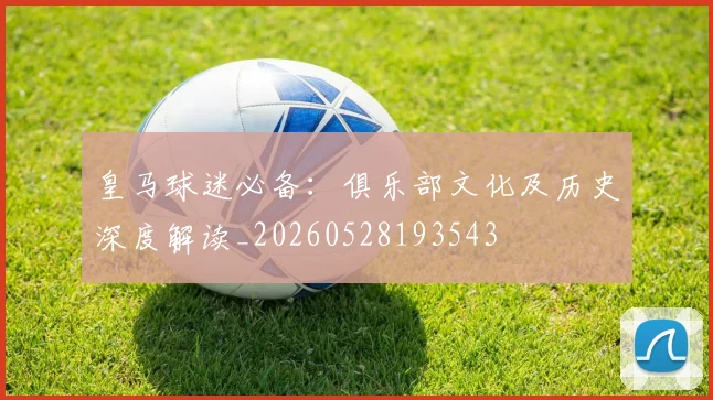 皇马球迷必备:俱乐部文化及历史深度解读_20260528193543