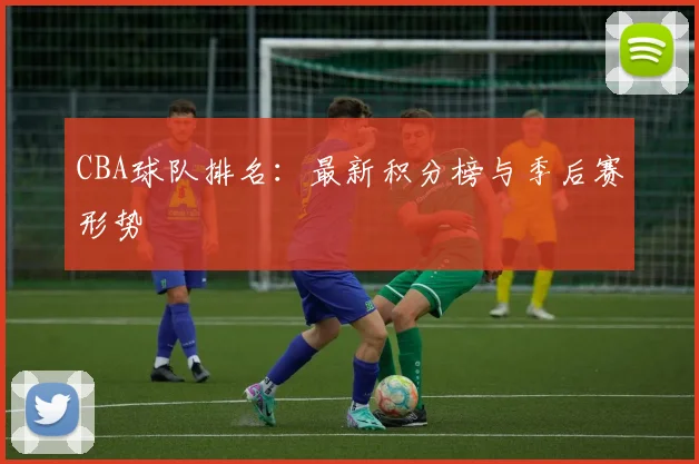 CBA球队排名:最新积分榜与季后赛形势