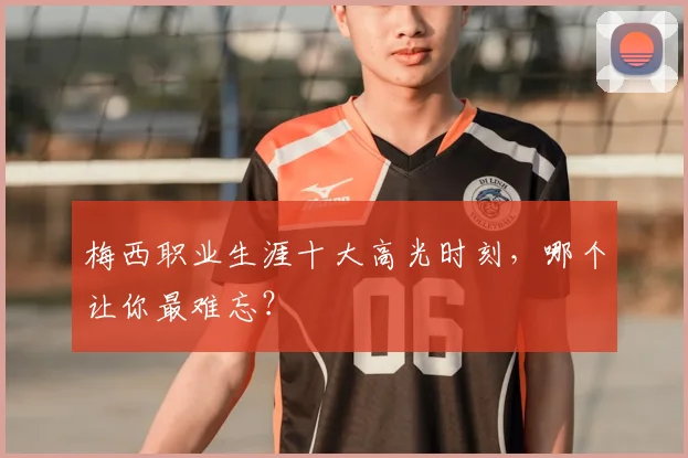 梅西职业生涯十大高光时刻，哪个让你最难忘？