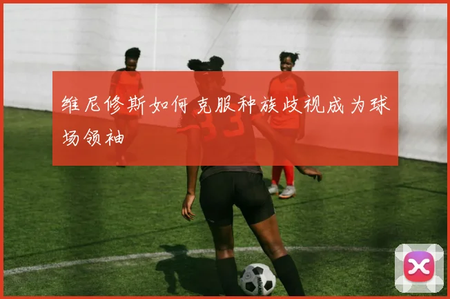 维尼修斯如何克服种族歧视成为球场领袖