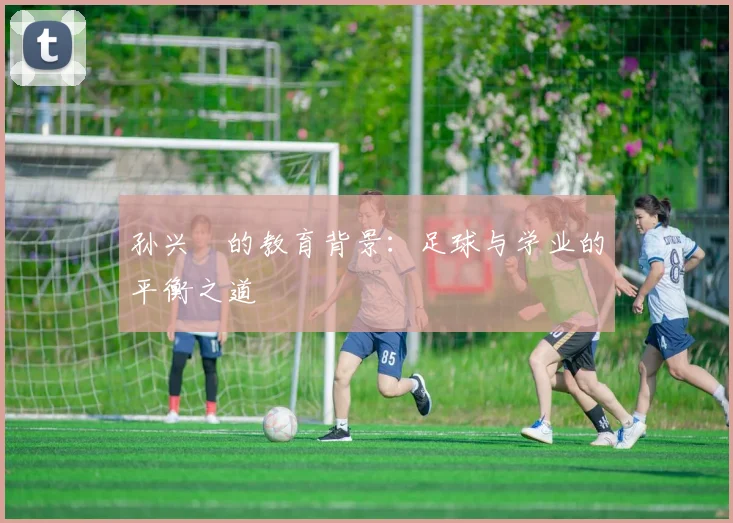 孙兴慜的教育背景:足球与学业的平衡之道