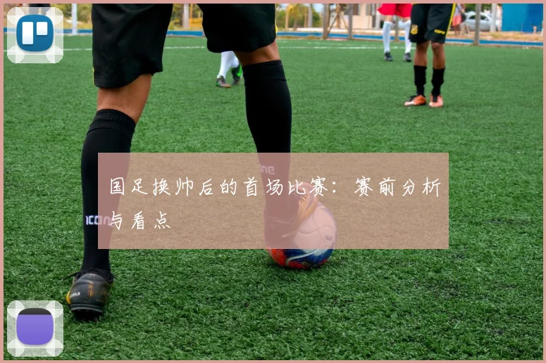 国足换帅后的首场比赛:赛前分析与看点