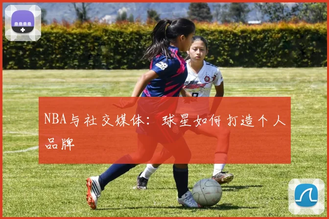 NBA与社交媒体：球星如何打造个人品牌