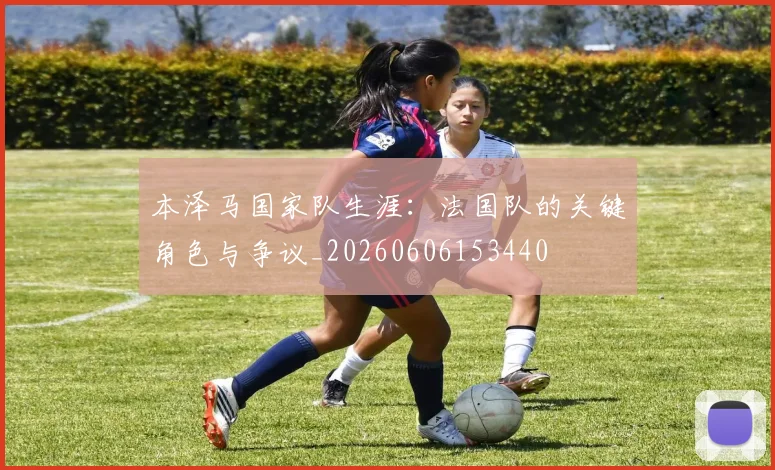 本泽马国家队生涯:法国队的关键角色与争议_20260606153440