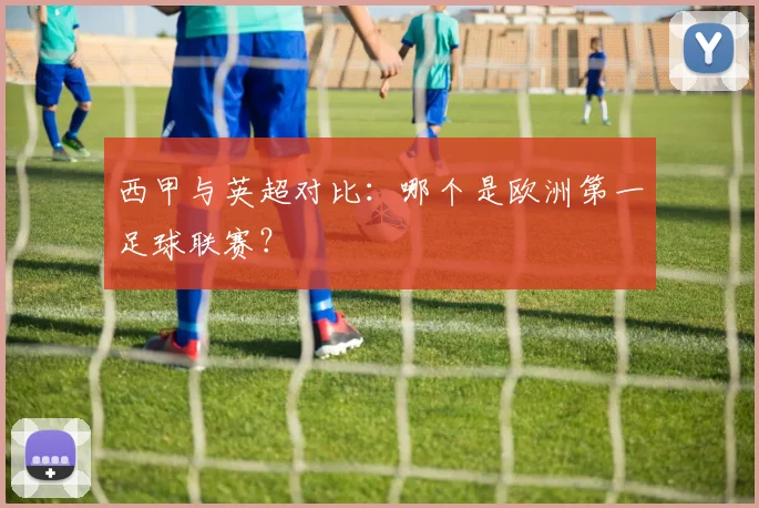 西甲与英超对比：哪个是欧洲第一足球联赛？
