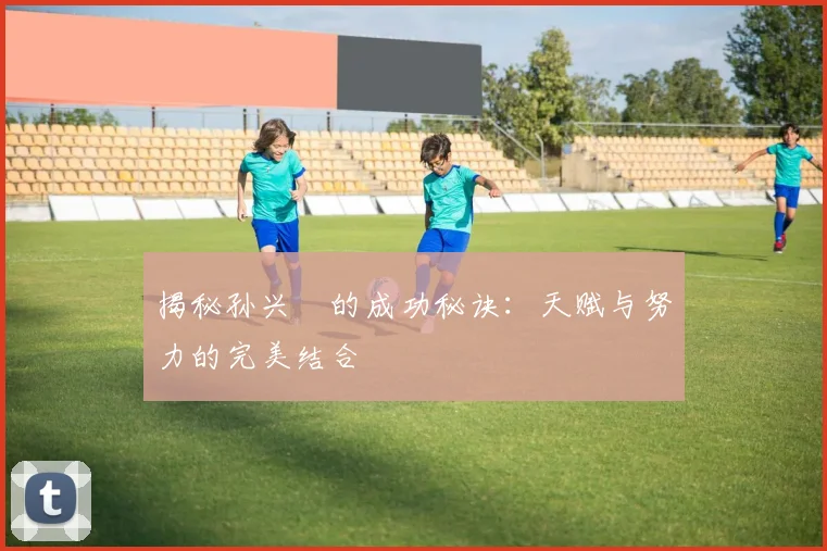 揭秘孙兴慜的成功秘诀:天赋与努力的完美结合