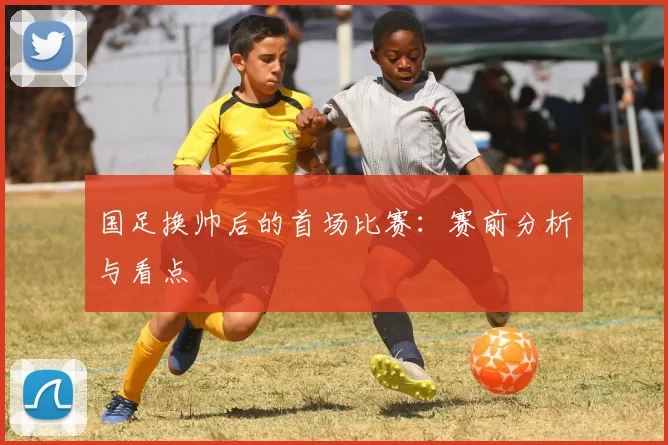 国足换帅后的首场比赛:赛前分析与看点