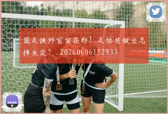 国足换帅官宣在即！足协将做出怎样决定？_20260606152933