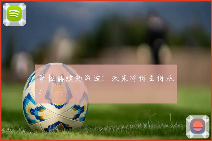萨拉赫续约风波：未来将何去何从？