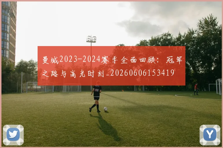 曼城2023-2024赛季全面回顾：冠军之路与高光时刻_20260606153419