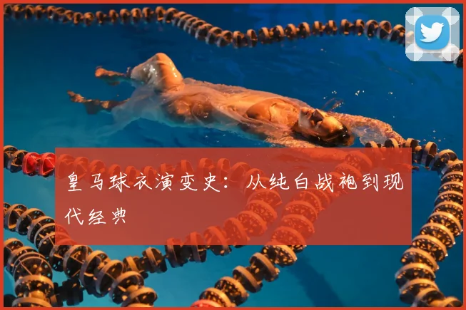 皇马球衣演变史:从纯白战袍到现代经典