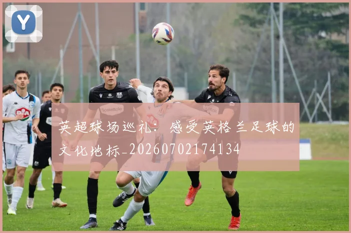 英超球场巡礼:感受英格兰足球的文化地标_20260702174134
