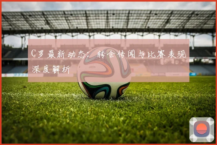 C罗最新动态:转会传闻与比赛表现深度解析
