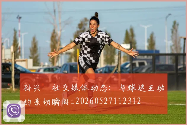 孙兴慜社交媒体动态:与球迷互动的亲切瞬间_20260527112312
