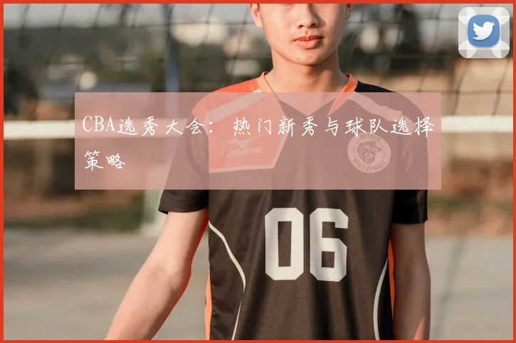 CBA选秀大会:热门新秀与球队选择策略